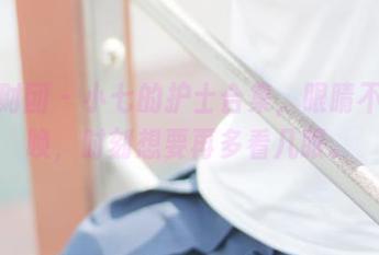 森萝财团 – 小七的护士合集，眼睛不听使唤，时刻想要再多看几眼。